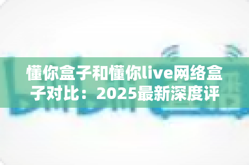 懂你盒子和懂你live网络盒子对比:2025最新深度评测,看完再买不踩坑 懂你盒子和懂你live网络盒子对比:2025最新深度评测,看完再买不踩坑