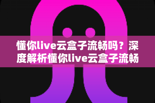 懂你live云盒子流畅吗？深度解析懂你live云盒子流畅度、性能表现与真实使用体验