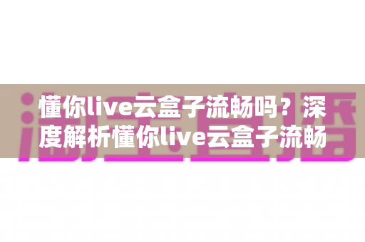 懂你live云盒子流畅吗？深度解析懂你live云盒子流畅度、性能表现与真实使用体验