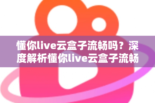 懂你live云盒子流畅吗？深度解析懂你live云盒子流畅度、性能表现与真实使用体验