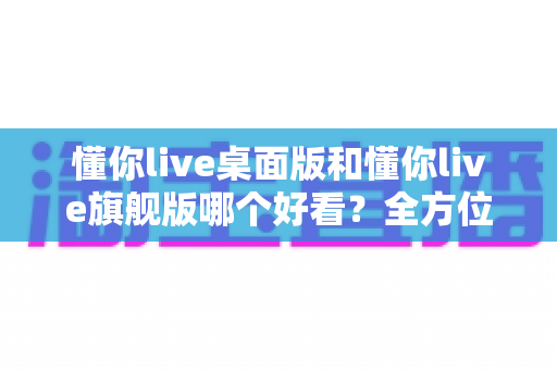 懂你live桌面版和懂你live旗舰版哪个好看？全方位对比评测助你轻松选择