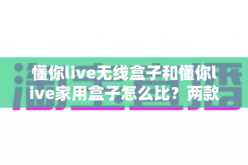 懂你live无线盒子和懂你live家用盒子怎么比？两款直播设备深度对比与选购全攻略