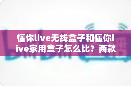 懂你live无线盒子和懂你live家用盒子怎么比？两款直播设备深度对比与选购全攻略