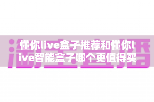 懂你live盒子推荐和懂你live智能盒子哪个更值得买？深度评测与选购指南全解析