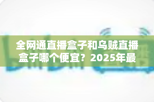全网通直播盒子和乌贼直播盒子哪个便宜？2025年最新价格对比与选购指南