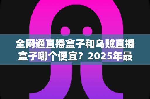 全网通直播盒子和乌贼直播盒子哪个便宜？2025年最新价格对比与选购指南