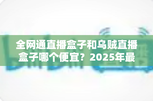全网通直播盒子和乌贼直播盒子哪个便宜？2025年最新价格对比与选购指南