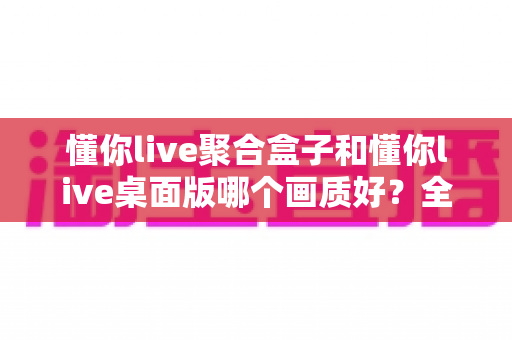 懂你live聚合盒子和懂你live桌面版哪个画质好？全面对比与选购指南帮你找到最佳观看体验