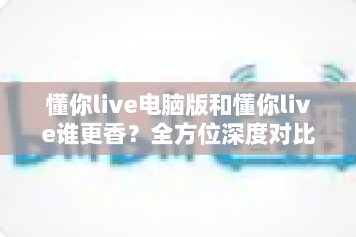 懂你live电脑版和懂你live谁更香?全方位深度对比评测,帮你找到最适合自己的观看方式 懂你live电脑版和懂你live谁更香?全方位深度对比评测,帮你找到最适合自己的观看方式