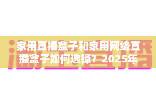 家用直播盒子和家用网络直播盒子如何选择？2025年最新选购攻略与避坑指南全解析
