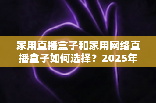 家用直播盒子和家用网络直播盒子如何选择？2025年最新选购攻略与避坑指南全解析