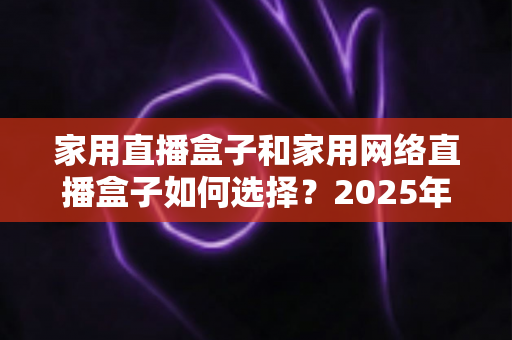 家用直播盒子和家用网络直播盒子如何选择？2025年最新选购攻略与避坑指南全解析