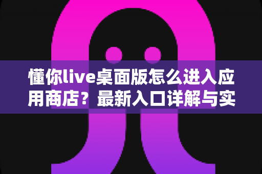 懂你live桌面版怎么进入应用商店?最新入口详解与实用技巧全攻略 懂你live桌面版怎么进入应用商店?最新入口详解与实用技巧全攻略