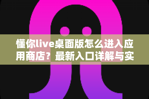 懂你live桌面版怎么进入应用商店?最新入口详解与实用技巧全攻略 懂你live桌面版怎么进入应用商店?最新入口详解与实用技巧全攻略