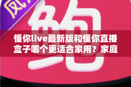 懂你live最新版和懂你直播盒子哪个更适合家用？家庭观影方案深度测评与选购指南