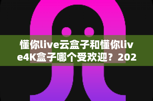 懂你live云盒子和懂你live4K盒子哪个受欢迎?2025年最全选购对比指南,看完不踩坑 懂你live云盒子和懂你live4K盒子哪个受欢迎?2025年最全选购对比指南,看完不踩坑