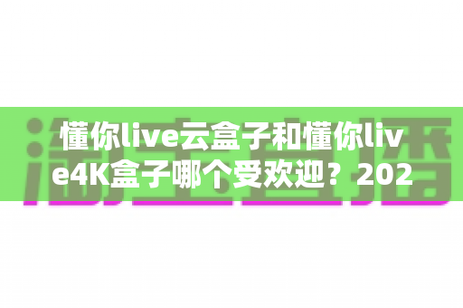 懂你live云盒子和懂你live4K盒子哪个受欢迎?2025年最全选购对比指南,看完不踩坑 懂你live云盒子和懂你live4K盒子哪个受欢迎?2025年最全选购对比指南,看完不踩坑