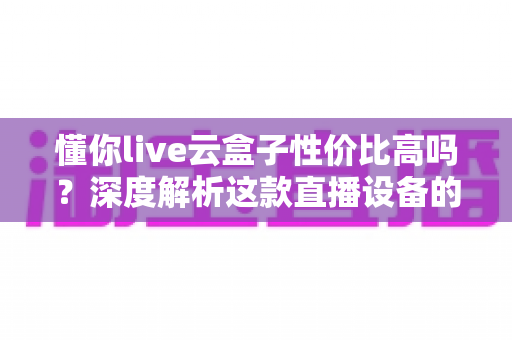 懂你live云盒子性价比高吗？深度解析这款直播设备的真实价值与购买建议