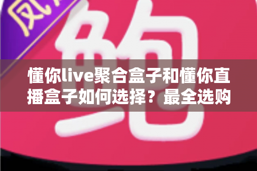懂你live聚合盒子和懂你直播盒子如何选择？最全选购攻略助你一步到位