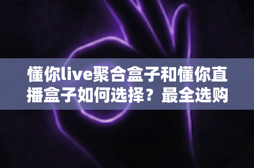 懂你live聚合盒子和懂你直播盒子如何选择？最全选购攻略助你一步到位
