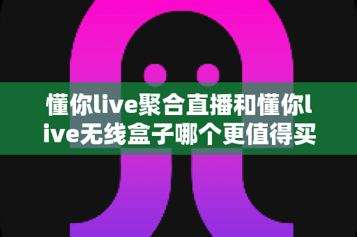 懂你live聚合直播和懂你live无线盒子哪个更值得买？全面对比帮你选对直播装备