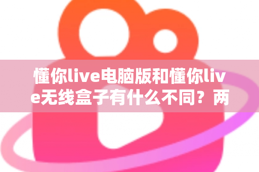 懂你live电脑版和懂你live无线盒子有什么不同？两大版本全方位对比与选购指南