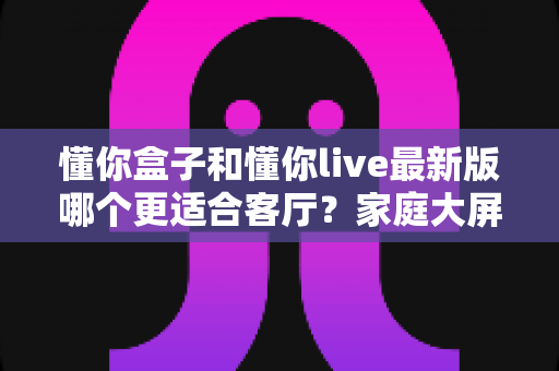 懂你盒子和懂你live最新版哪个更适合客厅？家庭大屏观影方案全面对比与选购指南