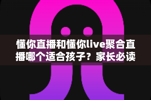懂你直播和懂你live聚合直播哪个适合孩子？家长必读的全面对比与安全选择指南
