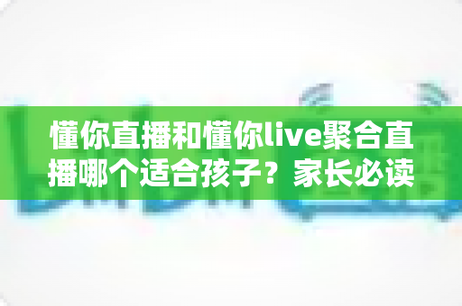 懂你直播和懂你live聚合直播哪个适合孩子？家长必读的全面对比与安全选择指南