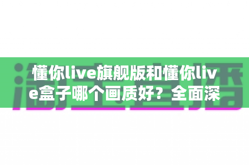 懂你live旗舰版和懂你live盒子哪个画质好?全面深度对比帮你选出更清晰的观影方案 懂你live旗舰版和懂你live盒子哪个画质好?全面深度对比帮你选出更清晰的观影方案