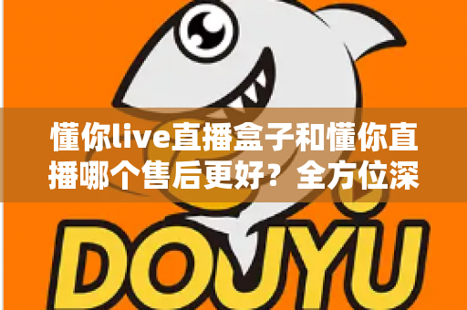 懂你live直播盒子和懂你直播哪个售后更好？全方位深度对比与选购指南