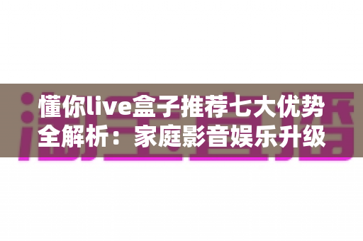 懂你live盒子推荐七大优势全解析:家庭影音娱乐升级的明智之选 懂你live盒子推荐七大优势全解析:家庭影音娱乐升级的明智之选