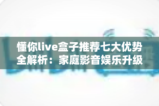 懂你live盒子推荐七大优势全解析:家庭影音娱乐升级的明智之选 懂你live盒子推荐七大优势全解析:家庭影音娱乐升级的明智之选