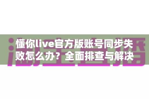 懂你live官方版账号同步失败怎么办?全面排查与解决指南 懂你live官方版账号同步失败怎么办?全面排查与解决指南