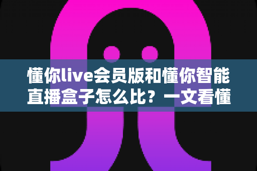懂你live会员版和懂你智能直播盒子怎么比?一文看懂两大直播方案的核心差异与选购指南 懂你live会员版和懂你智能直播盒子怎么比?一文看懂两大直播方案的核心差异与选购指南