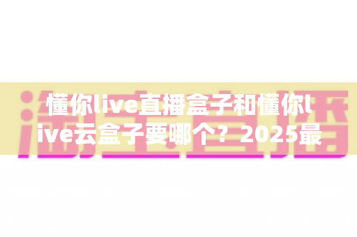 懂你live直播盒子和懂你live云盒子要哪个？2025最新选购对比全攻略，看完这篇不踩坑！