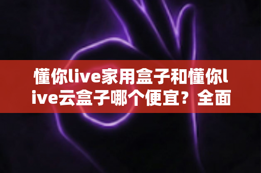 懂你live家用盒子和懂你live云盒子哪个便宜？全面价格对比与选购攻略一文看懂
