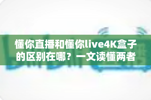 懂你直播和懂你live4K盒子的区别在哪?一文读懂两者的核心差异与选购指南 懂你直播和懂你live4K盒子的区别在哪?一文读懂两者的核心差异与选购指南