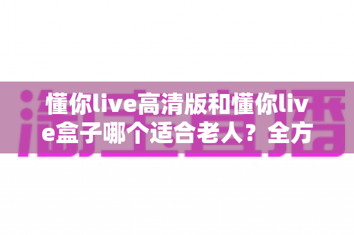 懂你live高清版和懂你live盒子哪个适合老人?全方位对比评测助您轻松选购 懂你live高清版和懂你live盒子哪个适合老人?全方位对比评测助您轻松选购