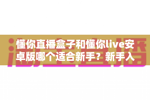 懂你直播盒子和懂你live安卓版哪个适合新手?新手入门必看的对比测评与选择全攻略 懂你直播盒子和懂你live安卓版哪个适合新手?新手入门必看的对比测评与选择全攻略