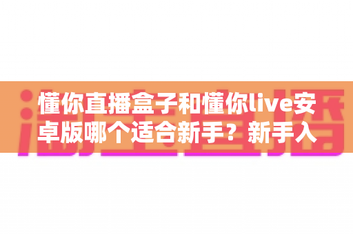 懂你直播盒子和懂你live安卓版哪个适合新手？新手入门必看的对比测评与选择全攻略
