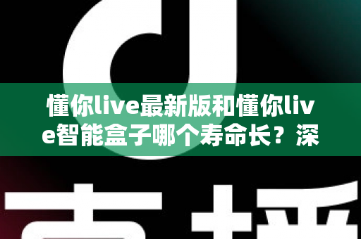 懂你live最新版和懂你live智能盒子哪个寿命长?深度对比解析助你做出明智之选 懂你live最新版和懂你live智能盒子哪个寿命长?深度对比解析助你做出明智之选