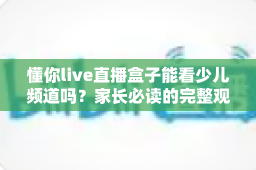 懂你live直播盒子能看少儿频道吗？家长必读的完整观看指南与实用解答