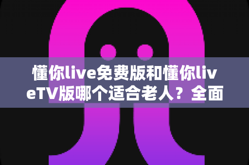 懂你live免费版和懂你liveTV版哪个适合老人?全面对比分析助你为长辈选对版本 懂你live免费版和懂你liveTV版哪个适合老人?全面对比分析助你为长辈选对版本