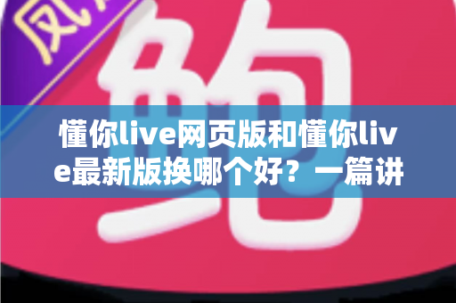 懂你live网页版和懂你live最新版换哪个好?一篇讲透的实用选择指南 懂你live网页版和懂你live最新版换哪个好?一篇讲透的实用选择指南