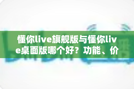 懂你live旗舰版与懂你live桌面版哪个好?功能、价格与适用人群全方位深度对比 懂你live旗舰版与懂你live桌面版哪个好?功能、价格与适用人群全方位深度对比