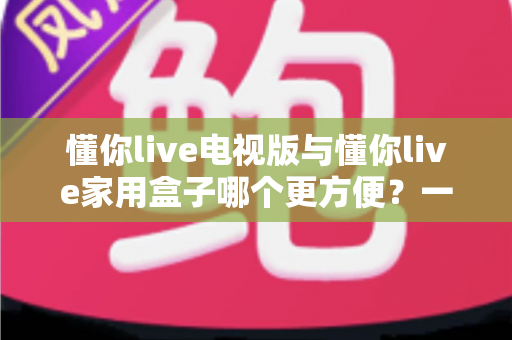 懂你live电视版与懂你live家用盒子哪个更方便?一篇看懂两种方案的选购指南 懂你live电视版与懂你live家用盒子哪个更方便?一篇看懂两种方案的选购指南