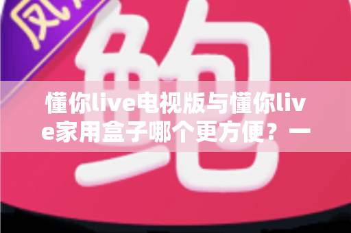 懂你live电视版与懂你live家用盒子哪个更方便?一篇看懂两种方案的选购指南 懂你live电视版与懂你live家用盒子哪个更方便?一篇看懂两种方案的选购指南