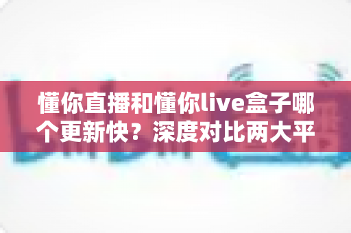 懂你直播和懂你live盒子哪个更新快?深度对比两大平台的更新速度与使用体验 懂你直播和懂你live盒子哪个更新快?深度对比两大平台的更新速度与使用体验
