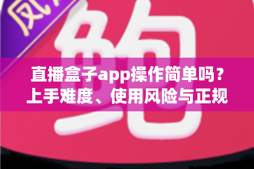 直播盒子app操作简单吗？上手难度、使用风险与正规替代方案全解析